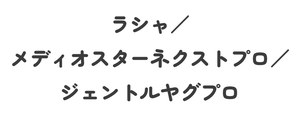 ラシャ／/メディオスターネクストプロ／/ジェントルヤグプロ